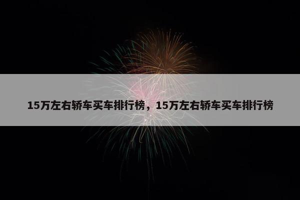 15万左右轿车买车排行榜，15万左右轿车买车排行榜