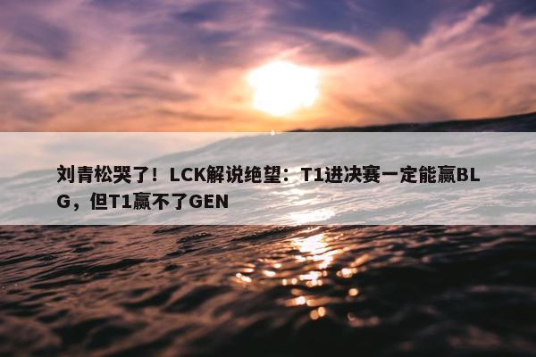 刘青松哭了！LCK解说绝望：T1进决赛一定能赢BLG，但T1赢不了GEN