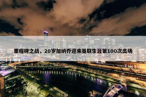 里程碑之战，20岁加纳乔迎来曼联生涯第100次出场