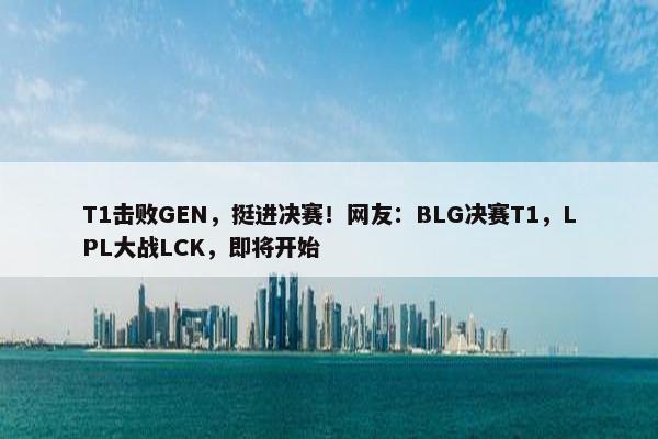 T1击败GEN，挺进决赛！网友：BLG决赛T1，LPL大战LCK，即将开始