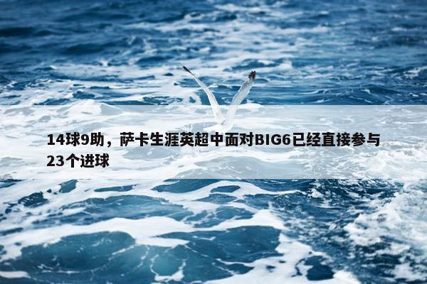 14球9助，萨卡生涯英超中面对BIG6已经直接参与23个进球