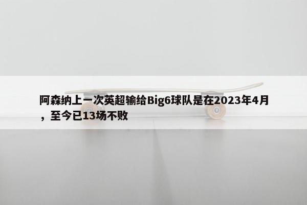 阿森纳上一次英超输给Big6球队是在2023年4月，至今已13场不败