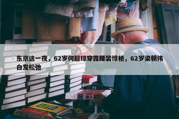 东京这一夜，62岁何超琼穿露腰装惊艳，62岁梁朝伟白发松弛