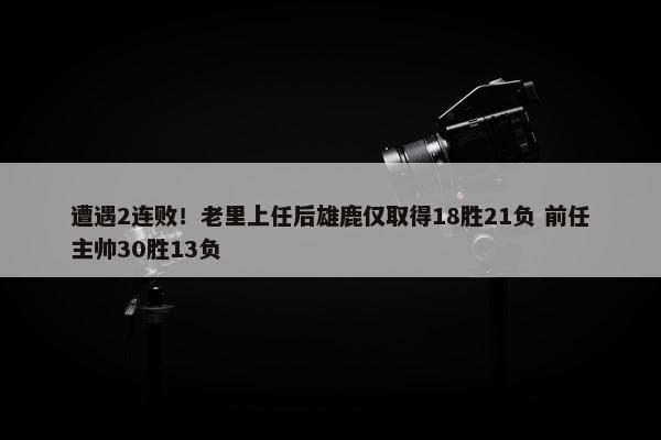 遭遇2连败！老里上任后雄鹿仅取得18胜21负 前任主帅30胜13负