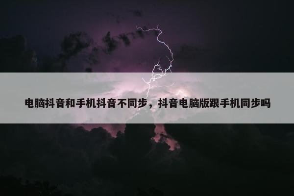 电脑抖音和手机抖音不同步，抖音电脑版跟手机同步吗