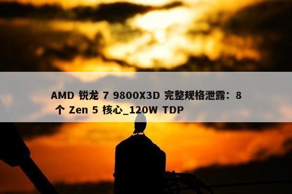 AMD 锐龙 7 9800X3D 完整规格泄露：8 个 Zen 5 核心_120W TDP