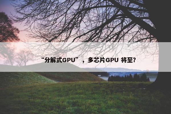 “分解式GPU”，多芯片GPU 将至？