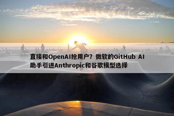 直接和OpenAI抢用户？微软的GitHub AI助手引进Anthropic和谷歌模型选择