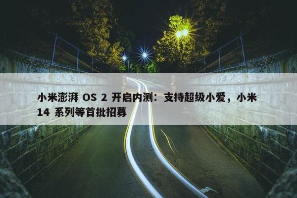 小米澎湃 OS 2 开启内测：支持超级小爱，小米 14 系列等首批招募