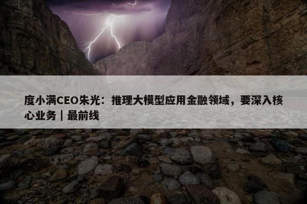 度小满CEO朱光：推理大模型应用金融领域，要深入核心业务｜最前线