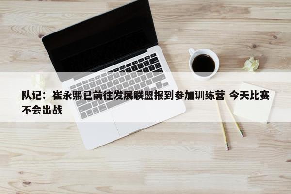 队记：崔永熙已前往发展联盟报到参加训练营 今天比赛不会出战