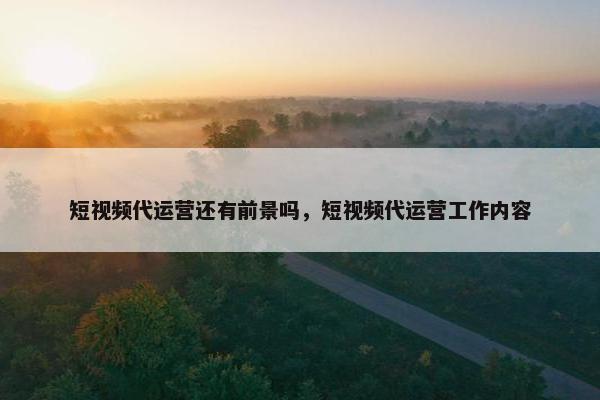 短视频代运营还有前景吗，短视频代运营工作内容