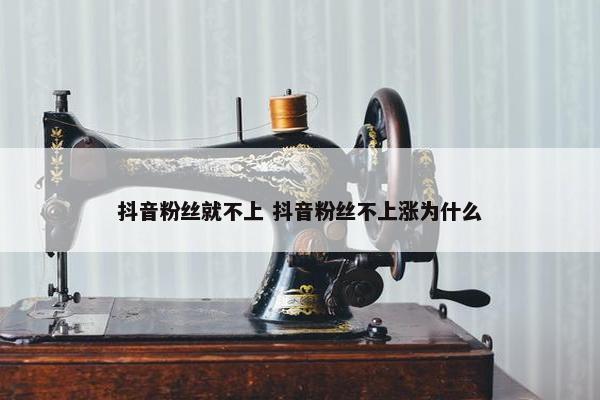 抖音粉丝就不上 抖音粉丝不上涨为什么