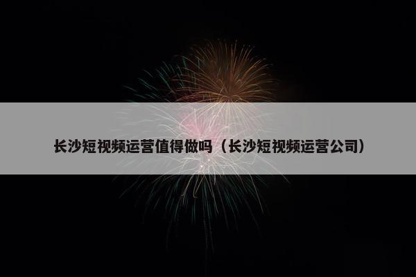 长沙短视频运营值得做吗（长沙短视频运营公司）