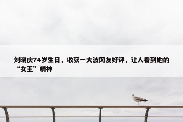 刘晓庆74岁生日，收获一大波网友好评，让人看到她的“女王”精神