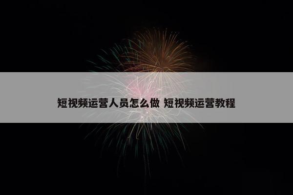 短视频运营人员怎么做 短视频运营教程