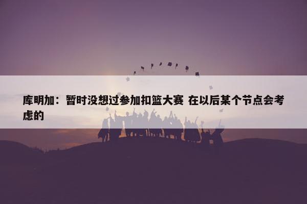 库明加：暂时没想过参加扣篮大赛 在以后某个节点会考虑的