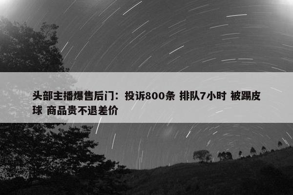 头部主播爆售后门：投诉800条 排队7小时 被踢皮球 商品贵不退差价