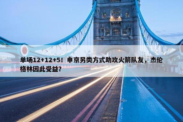 单场12+12+5！申京另类方式助攻火箭队友，杰伦格林因此受益？