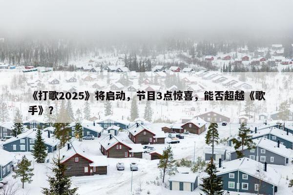 《打歌2025》将启动，节目3点惊喜，能否超越《歌手》？