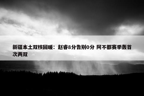 新疆本土双核回暖：赵睿8分告别0分 阿不都赛季轰首次两双