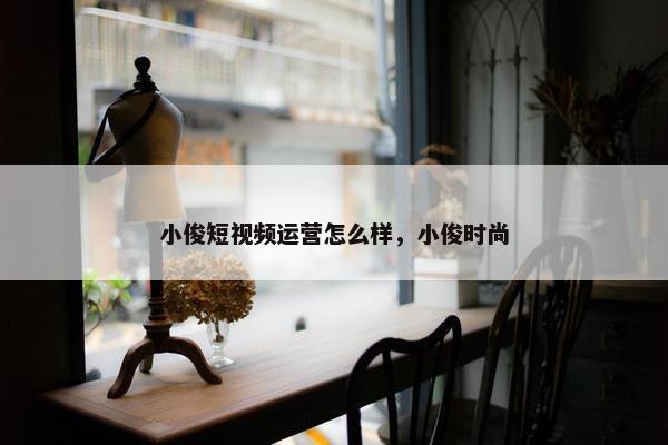 小俊短视频运营怎么样，小俊时尚