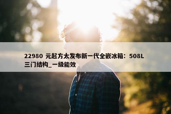 22980 元起方太发布新一代全嵌冰箱：508L 三门结构_一级能效