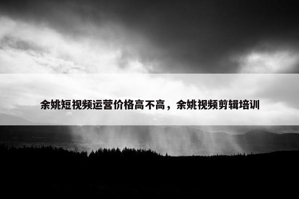 余姚短视频运营价格高不高，余姚视频剪辑培训