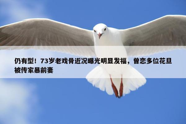 仍有型！73岁老戏骨近况曝光明显发福，曾恋多位花旦被传家暴前妻