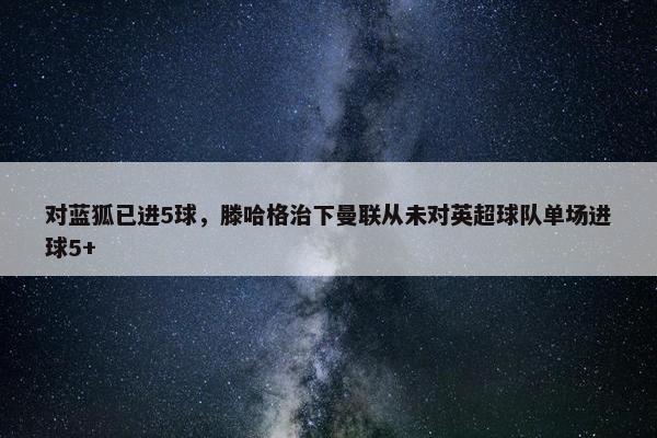 对蓝狐已进5球，滕哈格治下曼联从未对英超球队单场进球5+