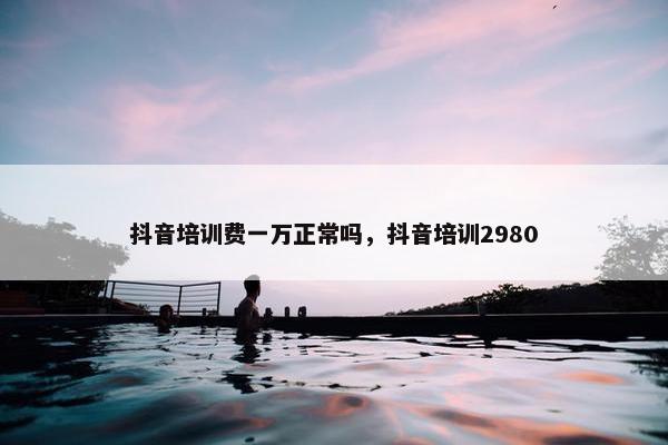 抖音培训费一万正常吗，抖音培训2980