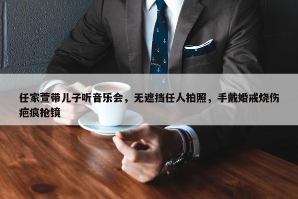 任家萱带儿子听音乐会，无遮挡任人拍照，手戴婚戒烧伤疤痕抢镜