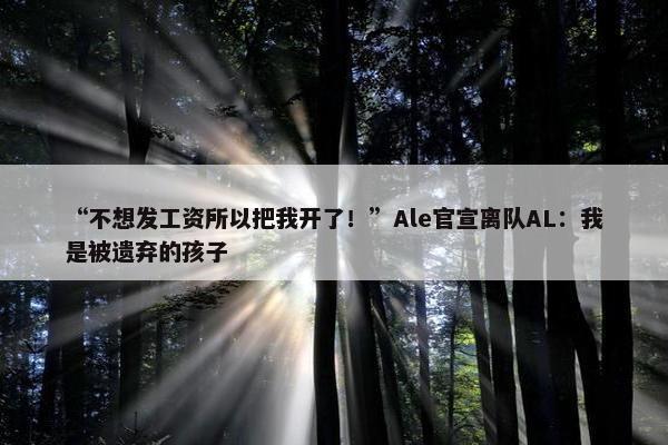 “不想发工资所以把我开了！”Ale官宣离队AL：我是被遗弃的孩子