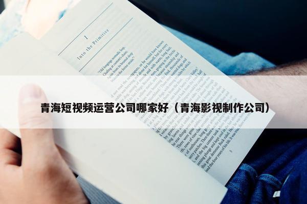 青海短视频运营公司哪家好（青海影视制作公司）