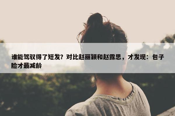 谁能驾驭得了短发？对比赵丽颖和赵露思，才发现：包子脸才最减龄