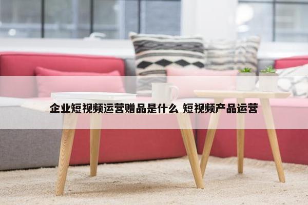 企业短视频运营赠品是什么 短视频产品运营