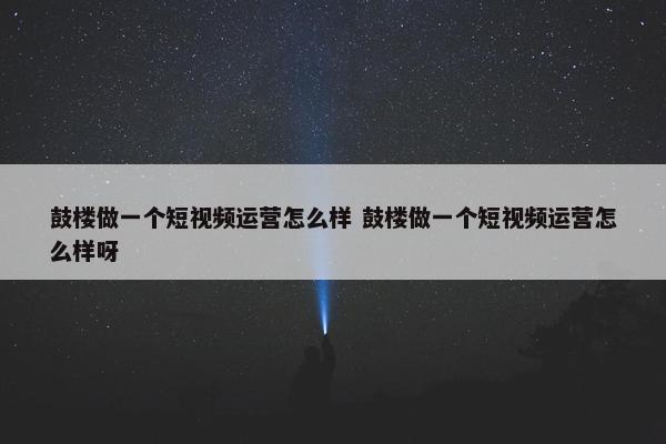 鼓楼做一个短视频运营怎么样 鼓楼做一个短视频运营怎么样呀