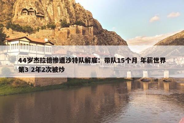 44岁杰拉德惨遭沙特队解雇：带队15个月 年薪世界第3 2年2次被炒