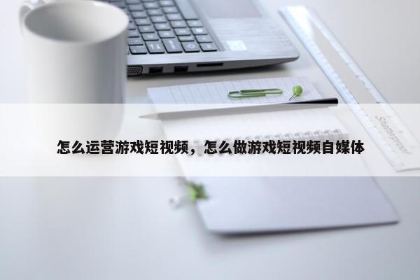 怎么运营游戏短视频，怎么做游戏短视频自媒体