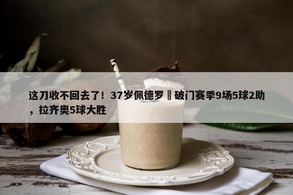 这刀收不回去了！37岁佩德罗叒破门赛季9场5球2助，拉齐奥5球大胜