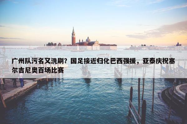 广州队污名又洗刷？国足接近归化巴西强援，亚泰庆祝塞尔吉尼奥百场比赛