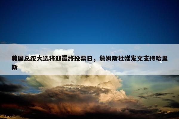 美国总统大选将迎最终投票日，詹姆斯社媒发文支持哈里斯