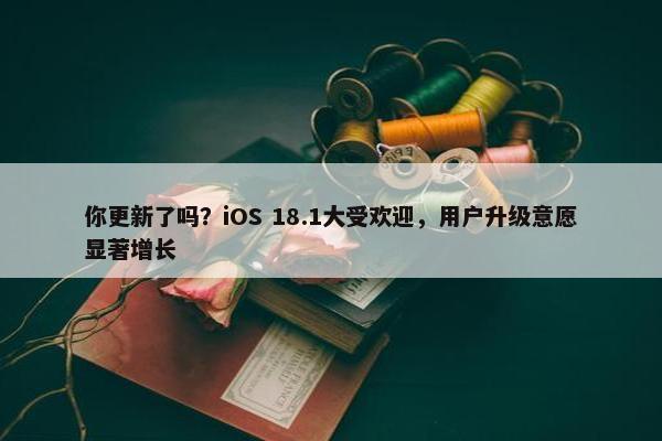 你更新了吗？iOS 18.1大受欢迎，用户升级意愿显著增长