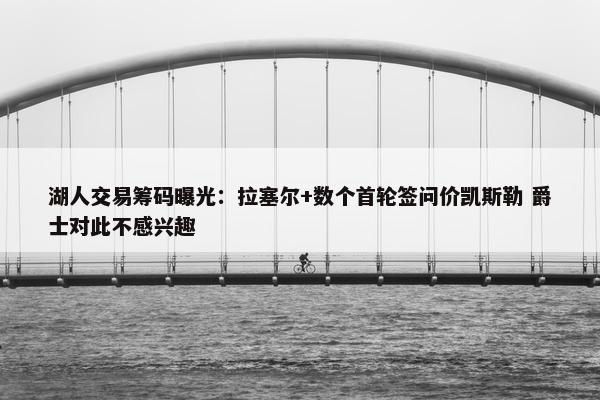 湖人交易筹码曝光：拉塞尔+数个首轮签问价凯斯勒 爵士对此不感兴趣