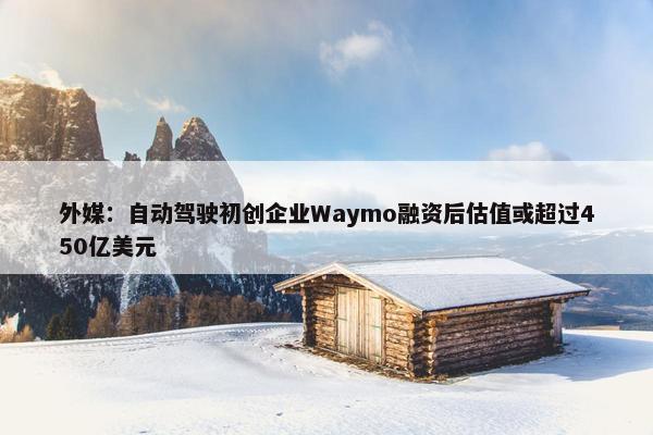 外媒：自动驾驶初创企业Waymo融资后估值或超过450亿美元