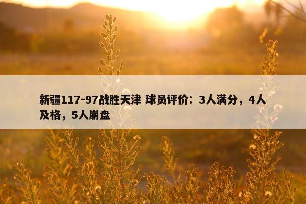 新疆117-97战胜天津 球员评价：3人满分，4人及格，5人崩盘