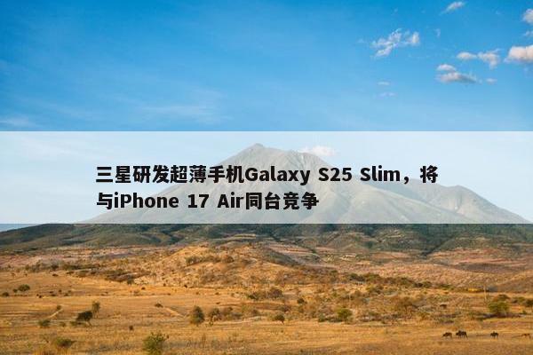 三星研发超薄手机Galaxy S25 Slim，将与iPhone 17 Air同台竞争