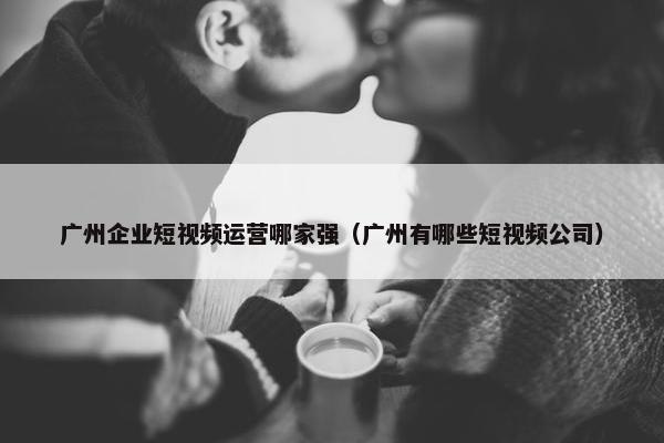 广州企业短视频运营哪家强（广州有哪些短视频公司）