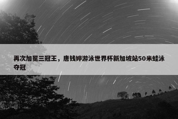 再次加冕三冠王，唐钱婷游泳世界杯新加坡站50米蛙泳夺冠