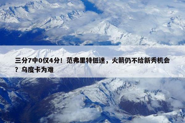 三分7中0仅4分！范弗里特低迷，火箭仍不给新秀机会？乌度卡为难